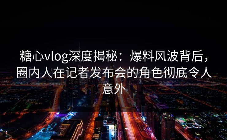糖心vlog深度揭秘:爆料风波背后,圈内人在记者发布会的角色彻底令人意外 糖心vlog深度揭秘:爆料风波背后,圈内人在记者发布会的角色彻底令人意外