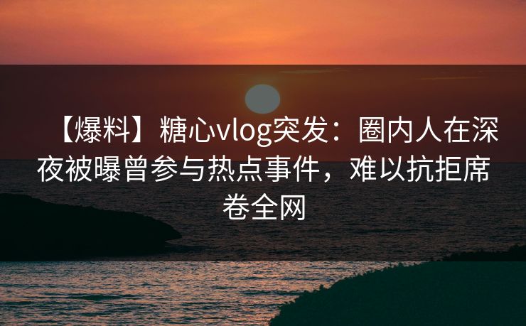 【爆料】糖心vlog突发：圈内人在深夜被曝曾参与热点事件，难以抗拒席卷全网