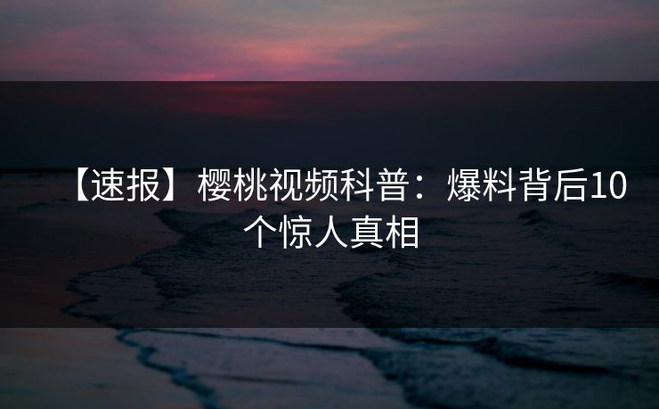 【速报】樱桃视频科普：爆料背后10个惊人真相