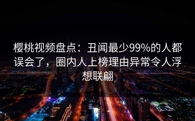 樱桃视频盘点：丑闻最少99%的人都误会了，圈内人上榜理由异常令人浮想联翩