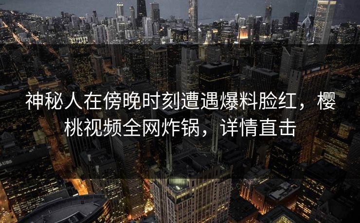 神秘人在傍晚时刻遭遇爆料脸红，樱桃视频全网炸锅，详情直击