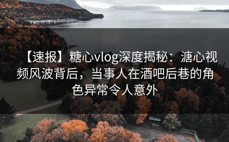 【速报】糖心vlog深度揭秘：溏心视频风波背后，当事人在酒吧后巷的角色异常令人意外
