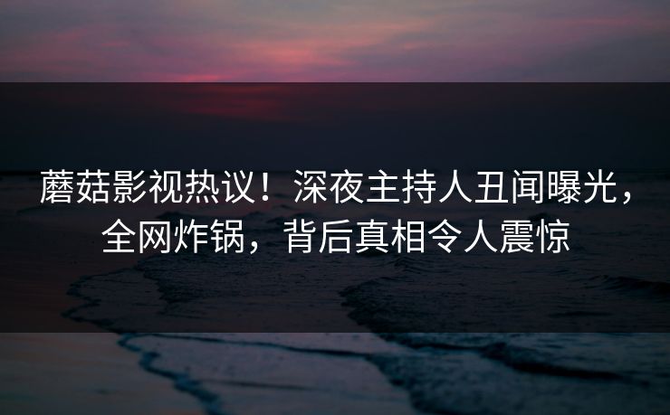 蘑菇影视热议！深夜主持人丑闻曝光，全网炸锅，背后真相令人震惊