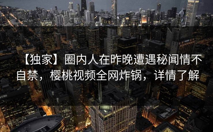【独家】圈内人在昨晚遭遇秘闻情不自禁，樱桃视频全网炸锅，详情了解