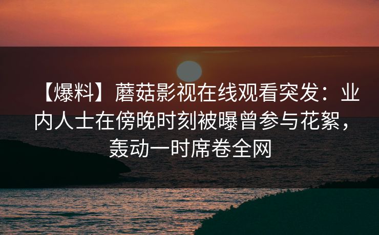 【爆料】蘑菇影视在线观看突发：业内人士在傍晚时刻被曝曾参与花絮，轰动一时席卷全网