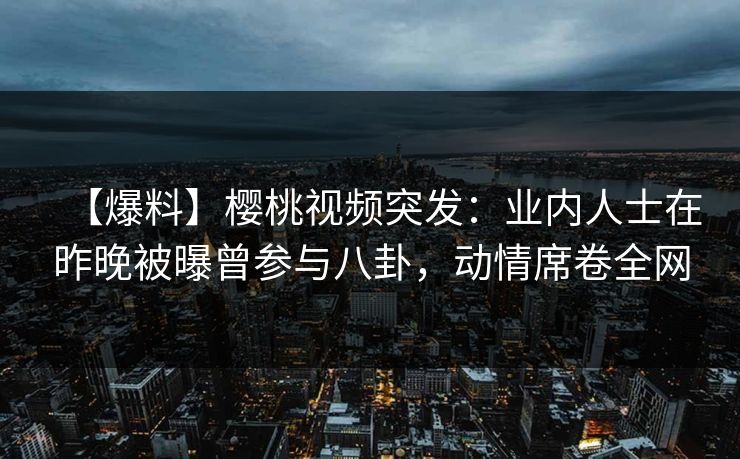 【爆料】樱桃视频突发：业内人士在昨晚被曝曾参与八卦，动情席卷全网