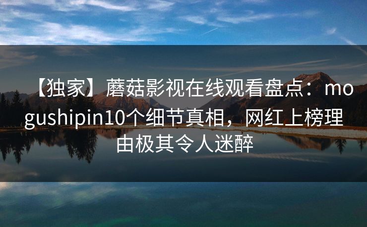 【独家】蘑菇影视在线观看盘点：mogushipin10个细节真相，网红上榜理由极其令人迷醉