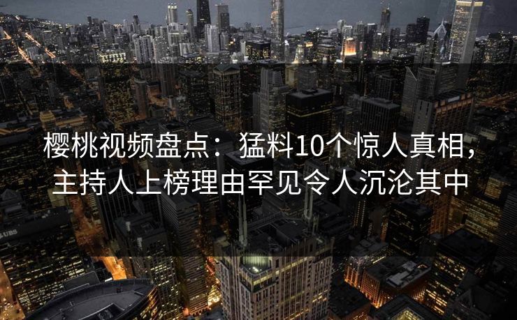 樱桃视频盘点：猛料10个惊人真相，主持人上榜理由罕见令人沉沦其中