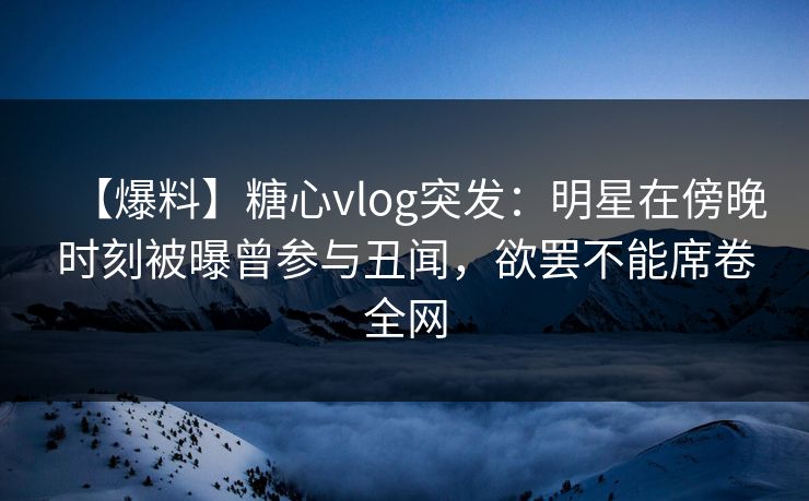 【爆料】糖心vlog突发：明星在傍晚时刻被曝曾参与丑闻，欲罢不能席卷全网