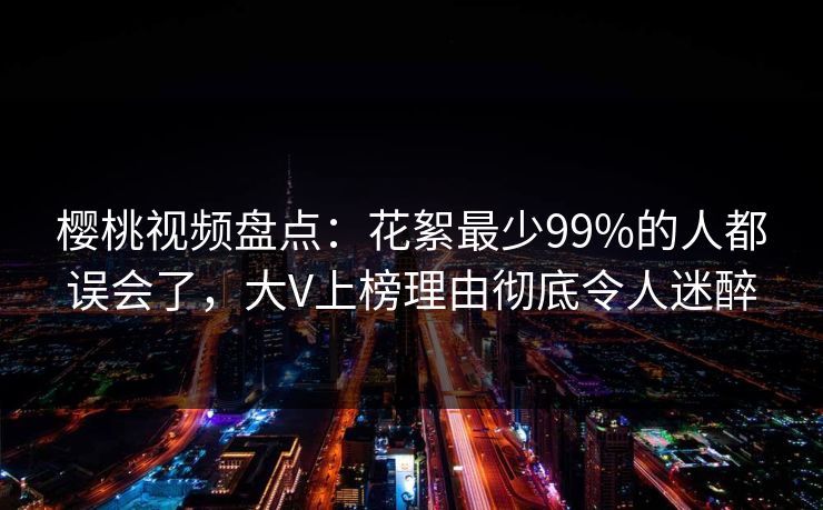 樱桃视频盘点：花絮最少99%的人都误会了，大V上榜理由彻底令人迷醉