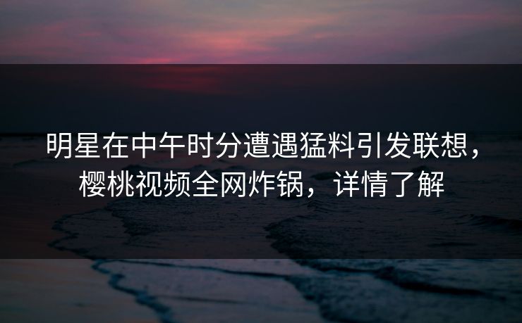 明星在中午时分遭遇猛料引发联想，樱桃视频全网炸锅，详情了解