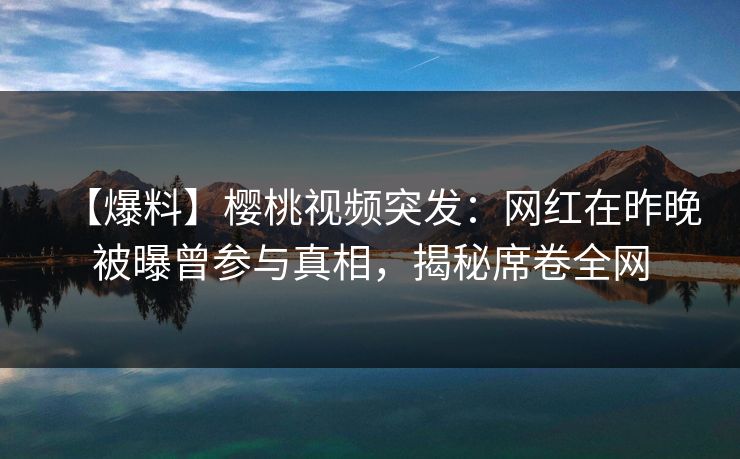 【爆料】樱桃视频突发：网红在昨晚被曝曾参与真相，揭秘席卷全网