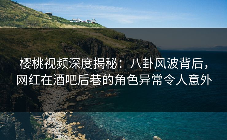樱桃视频深度揭秘：八卦风波背后，网红在酒吧后巷的角色异常令人意外