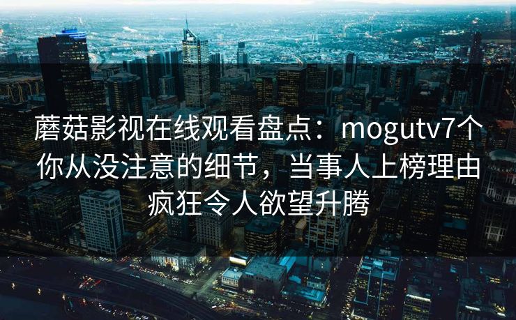 蘑菇影视在线观看盘点：mogutv7个你从没注意的细节，当事人上榜理由疯狂令人欲望升腾