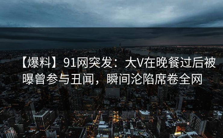 【爆料】91网突发：大V在晚餐过后被曝曾参与丑闻，瞬间沦陷席卷全网