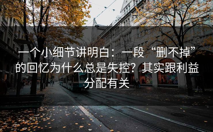 一个小细节讲明白：一段“删不掉”的回忆为什么总是失控？其实跟利益分配有关