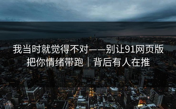 我当时就觉得不对——别让91网页版把你情绪带跑｜背后有人在推