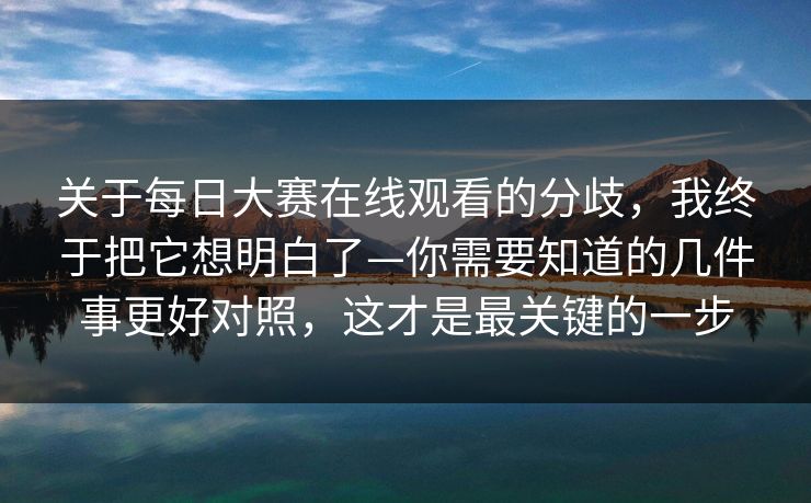 关于每日大赛在线观看的分歧，我终于把它想明白了—你需要知道的几件事更好对照，这才是最关键的一步