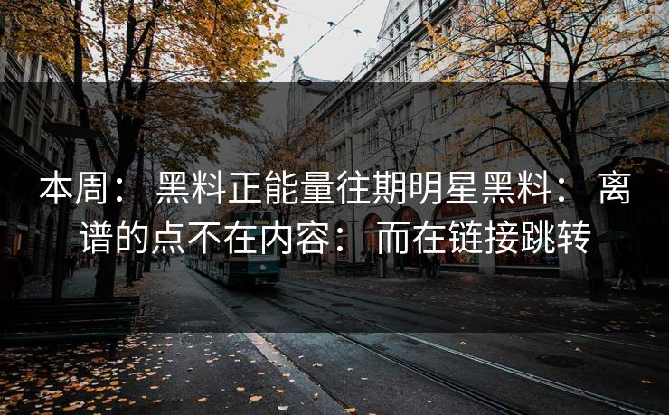 本周: 黑料正能量往期明星黑料: 离谱的点不在内容: 而在链接跳转 本周: 黑料正能量往期明星黑料: 离谱的点不在内容: 而在链接跳转