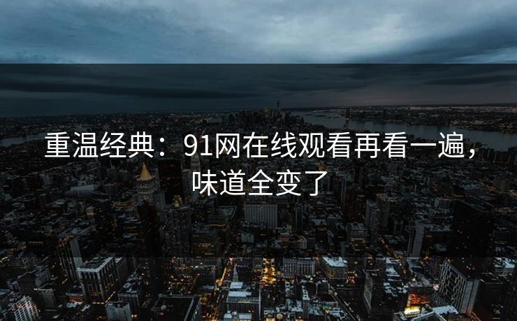 重温经典:91网在线观看再看一遍,味道全变了 重温经典:91网在线观看再看一遍,味道全变了